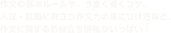 作文の基本ルールや、うまく書くコツ、入試・就職に役立つ作文力の身につけ方など作文に関するお役立ち情報がいっぱい!