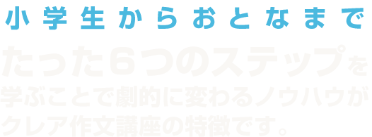 小学生からおとなまで たった6つのステップを学ぶことで劇的に変わるノウハウがクレア作文講座の特徴です。